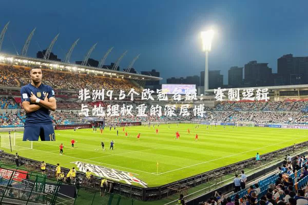 非洲9.5个欧冠名额:赛制逻辑与地理权重的深层博弈