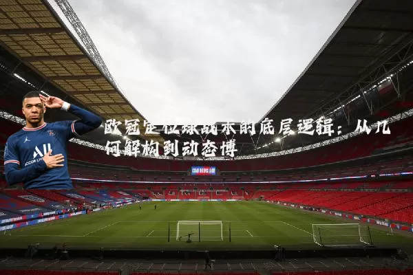 欧冠定位球战术的底层逻辑:从几何解构到动态博弈