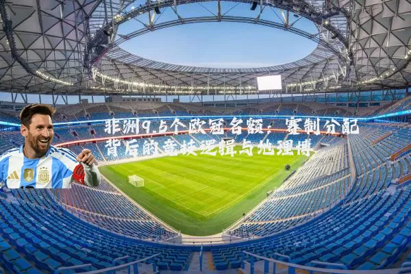 非洲9.5个欧冠名额：赛制分配背后的竞技逻辑与地理博弈