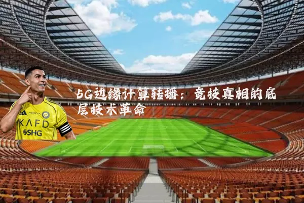 5G边缘计算转播：竞技真相的底层技术革命